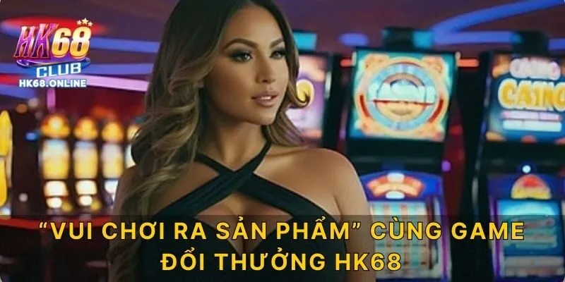 “Vui chơi ra sản phẩm” cùng game đổi thưởng HK68